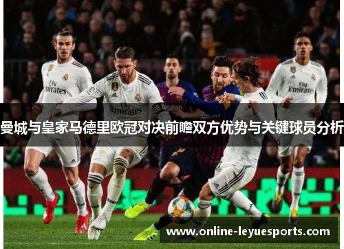 曼城与皇家马德里欧冠对决前瞻双方优势与关键球员分析