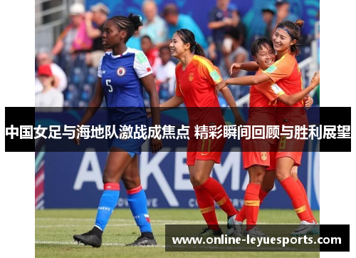 中国女足与海地队激战成焦点 精彩瞬间回顾与胜利展望