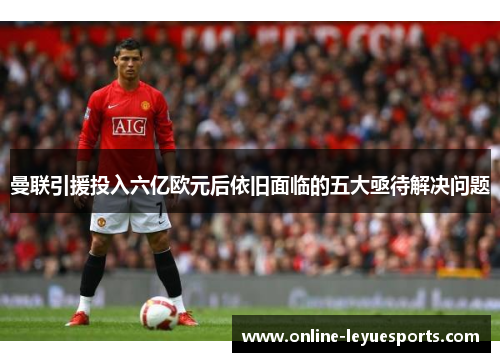 曼联引援投入六亿欧元后依旧面临的五大亟待解决问题