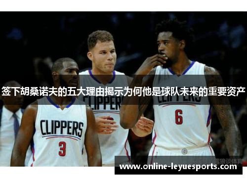 签下胡桑诺夫的五大理由揭示为何他是球队未来的重要资产