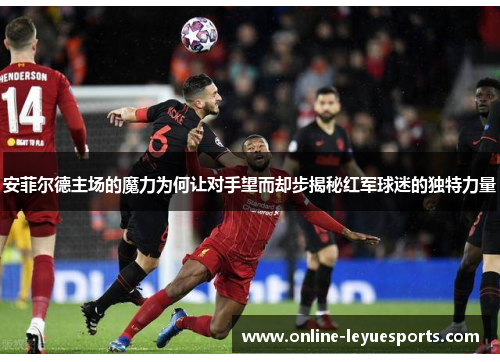 安菲尔德主场的魔力为何让对手望而却步揭秘红军球迷的独特力量