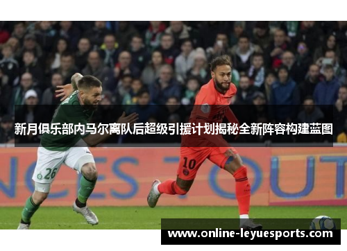 新月俱乐部内马尔离队后超级引援计划揭秘全新阵容构建蓝图