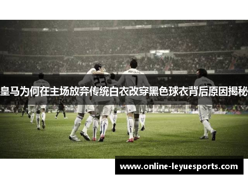 皇马为何在主场放弃传统白衣改穿黑色球衣背后原因揭秘