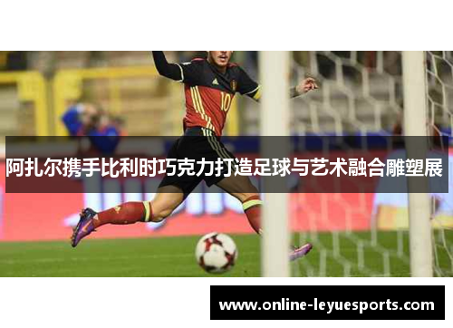 阿扎尔携手比利时巧克力打造足球与艺术融合雕塑展 